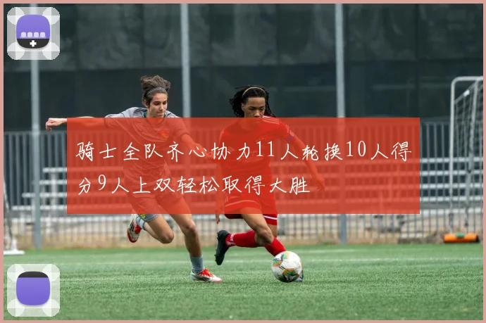 骑士全队齐心协力11人轮换10人得分9人上双轻松取得大胜