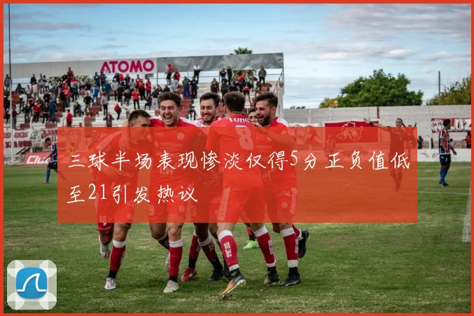 三球半场表现惨淡仅得5分正负值低至21引发热议