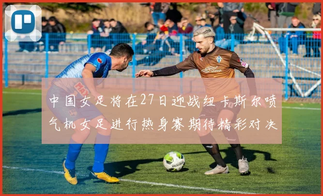 中国女足将在27日迎战纽卡斯尔喷气机女足进行热身赛期待精彩对决