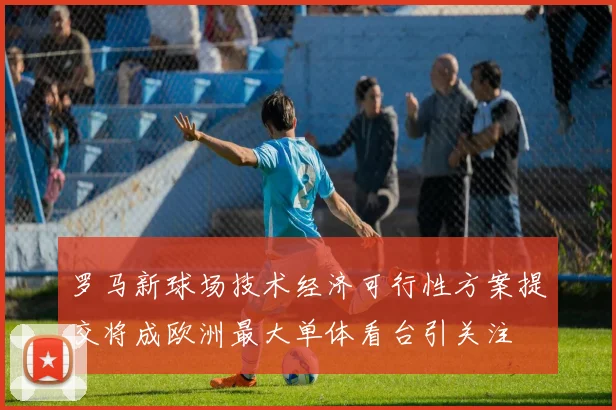 罗马新球场技术经济可行性方案提交将成欧洲最大单体看台引关注