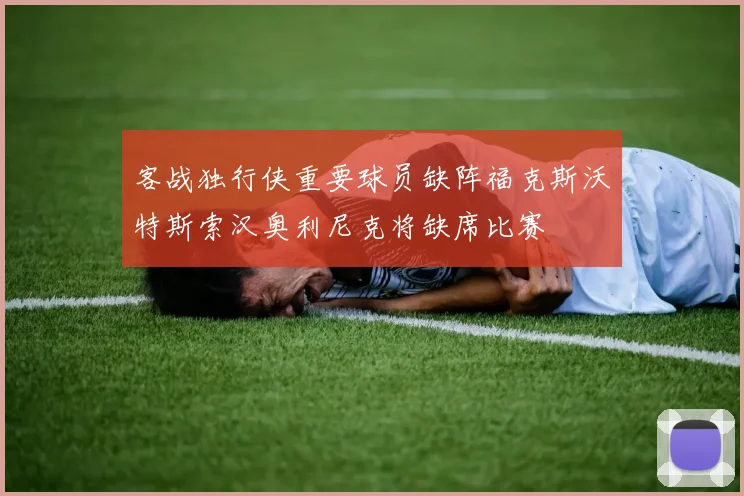 客战独行侠重要球员缺阵福克斯沃特斯索汉奥利尼克将缺席比赛
