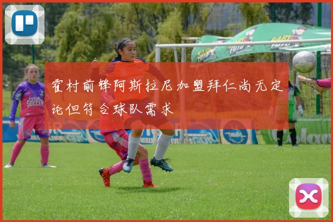 霍村前锋阿斯拉尼加盟拜仁尚无定论但符合球队需求