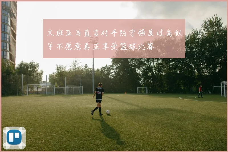 文班亚马直言对手防守强度过高似乎不愿意真正享受篮球比赛