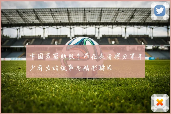 中国男篮助教李昂在美考察分享年少有为的故事与精彩瞬间