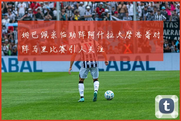 姆巴佩亲临助阵阿什拉夫摩洛哥对阵马里比赛引人关注