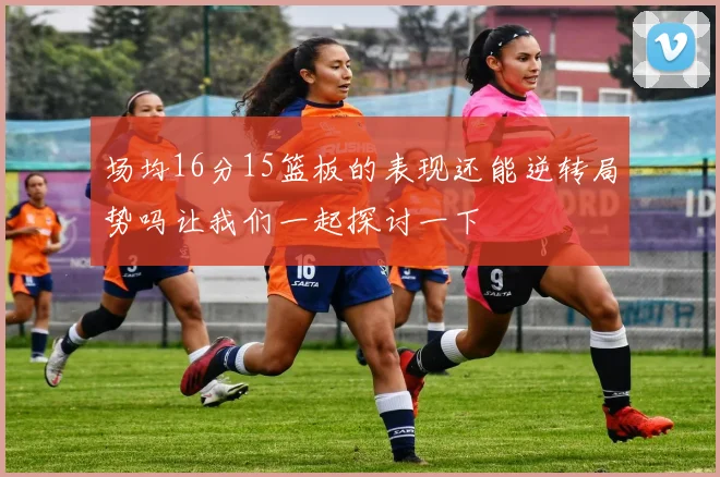 场均16分15篮板的表现还能逆转局势吗让我们一起探讨一下