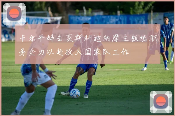卡尔平辞去莫斯科迪纳摩主教练职务全力以赴投入国家队工作