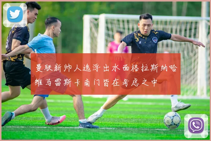 曼联新帅人选浮出水面格拉斯纳哈维马雷斯卡南门皆在考虑之中