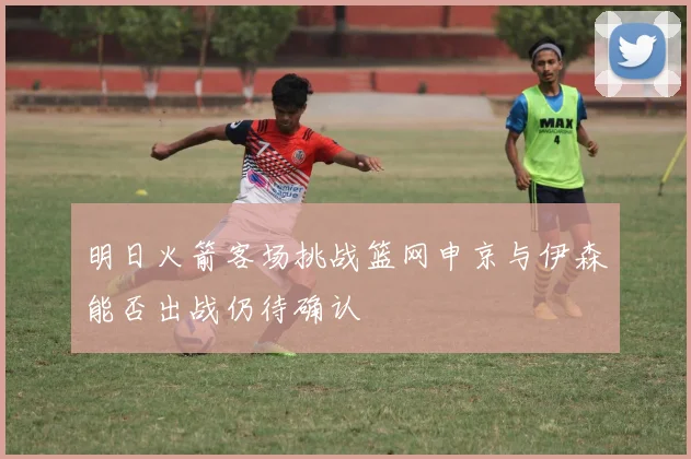 明日火箭客场挑战篮网申京与伊森能否出战仍待确认