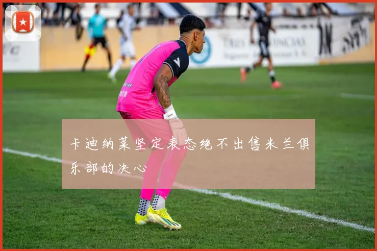 卡迪纳莱坚定表态绝不出售米兰俱乐部的决心