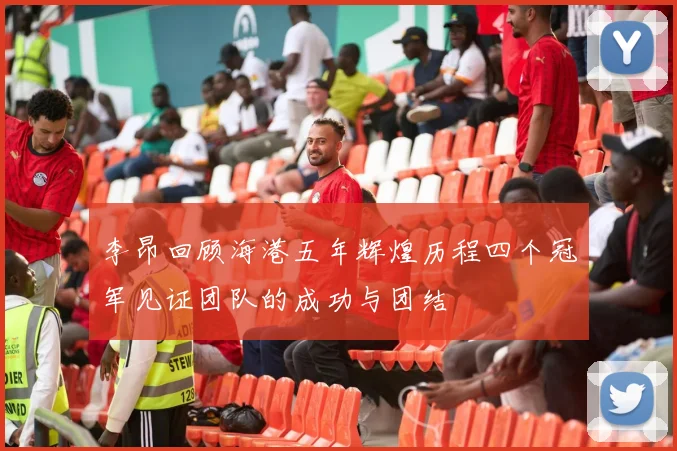李昂回顾海港五年辉煌历程四个冠军见证团队的成功与团结