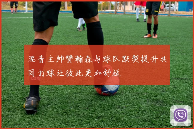 混音主帅赞瀚森与球队默契提升共同打球让彼此更加舒适