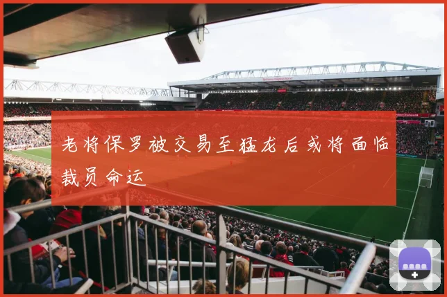 老将保罗被交易至猛龙后或将面临裁员命运