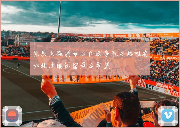 朱辰杰强调专注自我争冠之路唯有如此才能保留最后希望