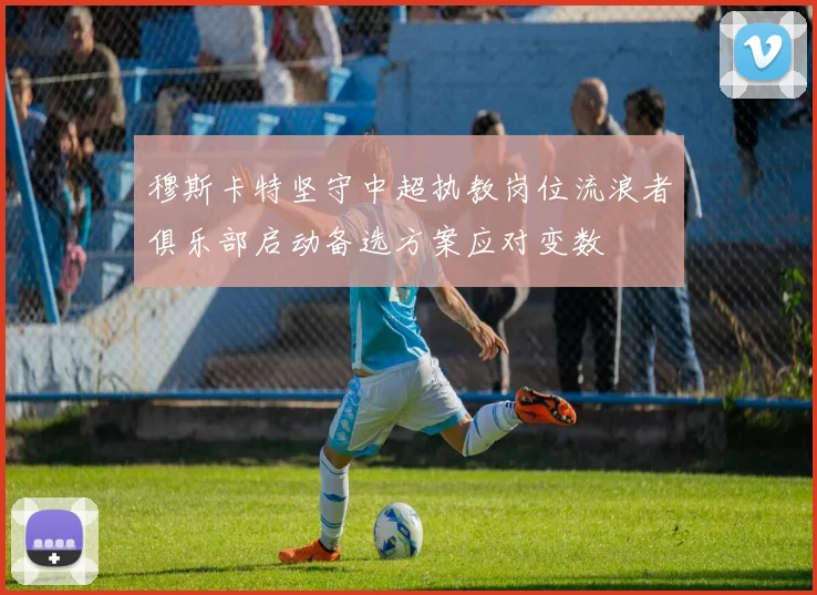 穆斯卡特坚守中超执教岗位流浪者俱乐部启动备选方案应对变数
