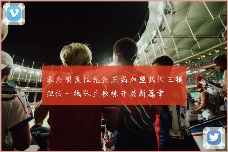 本杰明莫拉先生正式加盟武汉三镇担任一线队主教练开启新篇章