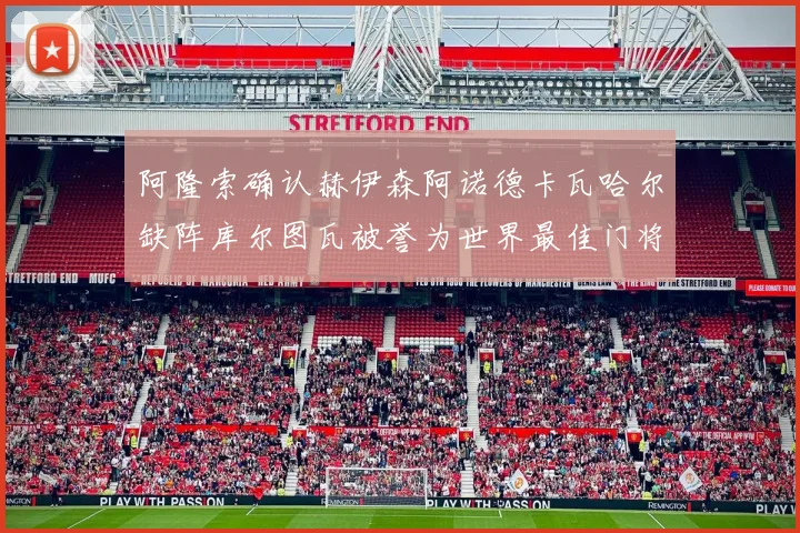 阿隆索确认赫伊森阿诺德卡瓦哈尔缺阵库尔图瓦被誉为世界最佳门将