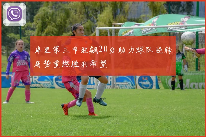 库里第三节狂飙20分助力球队逆转局势重燃胜利希望