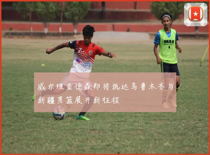 威尔理查德森即将抵达乌鲁木齐与新疆男篮展开新征程