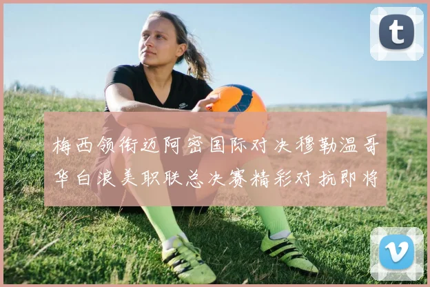 梅西领衔迈阿密国际对决穆勒温哥华白浪美职联总决赛精彩对抗即将上演