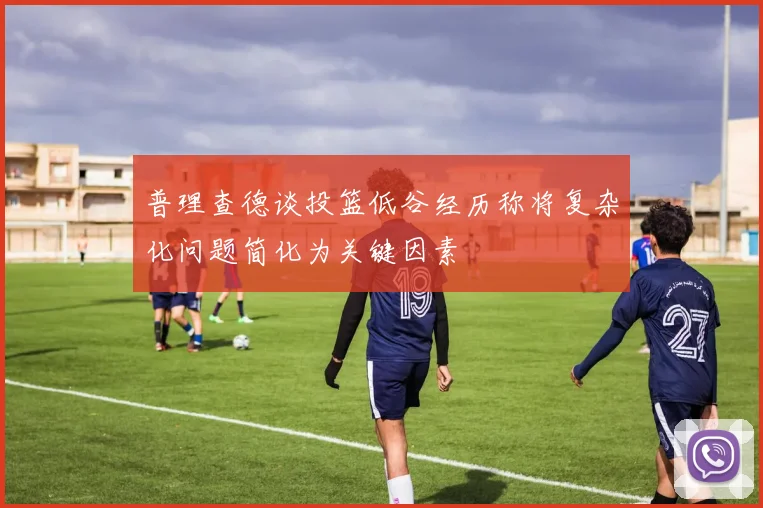 普理查德谈投篮低谷经历称将复杂化问题简化为关键因素