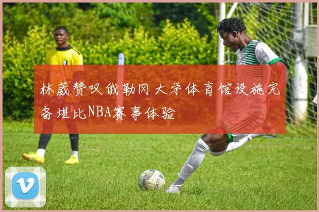 林葳赞叹俄勒冈大学体育馆设施完备堪比NBA赛事体验