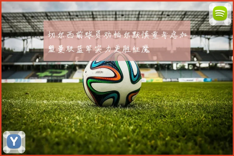 切尔西前球员劝帕尔默慎重考虑加盟曼联蓝军实力更胜红魔