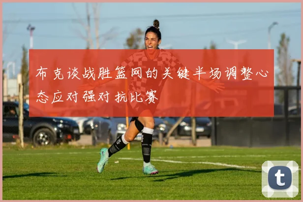 布克谈战胜篮网的关键半场调整心态应对强对抗比赛