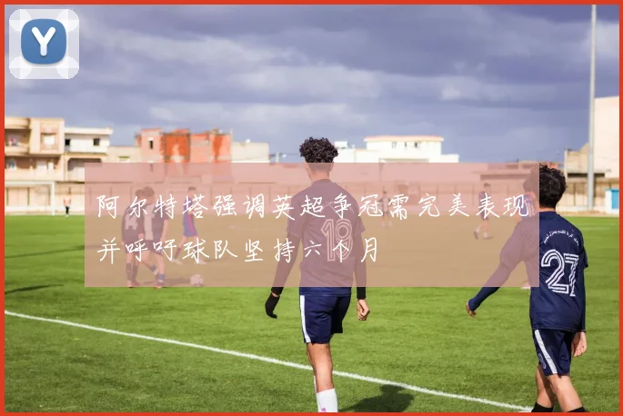 阿尔特塔强调英超争冠需完美表现并呼吁球队坚持六个月