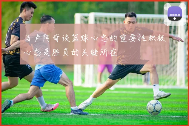 马卢阿奇谈篮球心态的重要性积极心态是胜负的关键所在