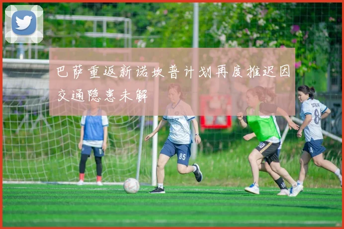 巴萨重返新诺坎普计划再度推迟因交通隐患未解