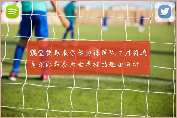 魏登费勒表示若为德国队主帅将选乌尔比希参加世界杯的理由分析