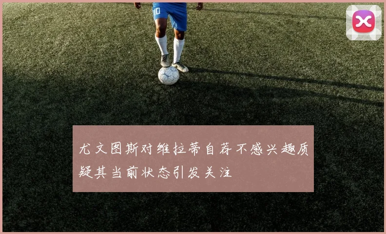 尤文图斯对维拉蒂自荐不感兴趣质疑其当前状态引发关注