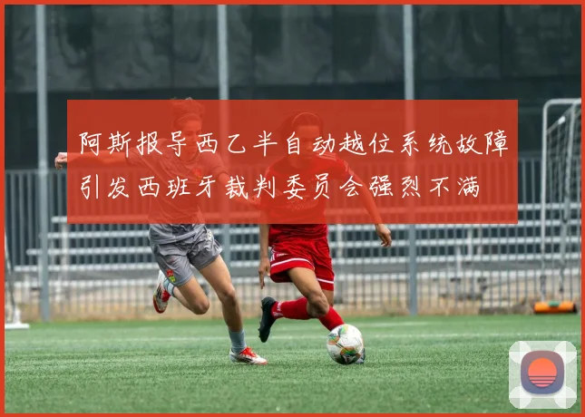 阿斯报导西乙半自动越位系统故障引发西班牙裁判委员会强烈不满