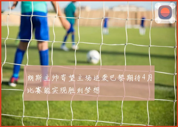 朗斯主帅寄望主场逆袭巴黎期待4月比赛能实现胜利梦想