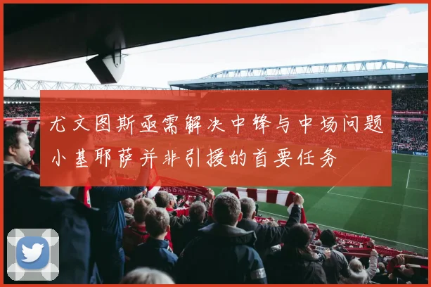 尤文图斯亟需解决中锋与中场问题小基耶萨并非引援的首要任务